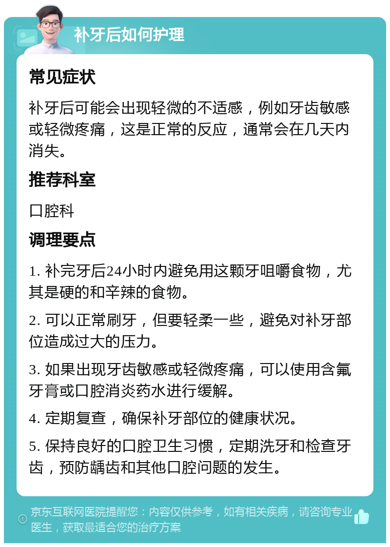 补牙后如何护理 常见症状 补牙后可能会出现轻微的不适感，例如牙齿敏感或轻微疼痛，这是正常的反应，通常会在几天内消失。 推荐科室 口腔科 调理要点 1. 补完牙后24小时内避免用这颗牙咀嚼食物，尤其是硬的和辛辣的食物。 2. 可以正常刷牙，但要轻柔一些，避免对补牙部位造成过大的压力。 3. 如果出现牙齿敏感或轻微疼痛，可以使用含氟牙膏或口腔消炎药水进行缓解。 4. 定期复查，确保补牙部位的健康状况。 5. 保持良好的口腔卫生习惯，定期洗牙和检查牙齿，预防龋齿和其他口腔问题的发生。