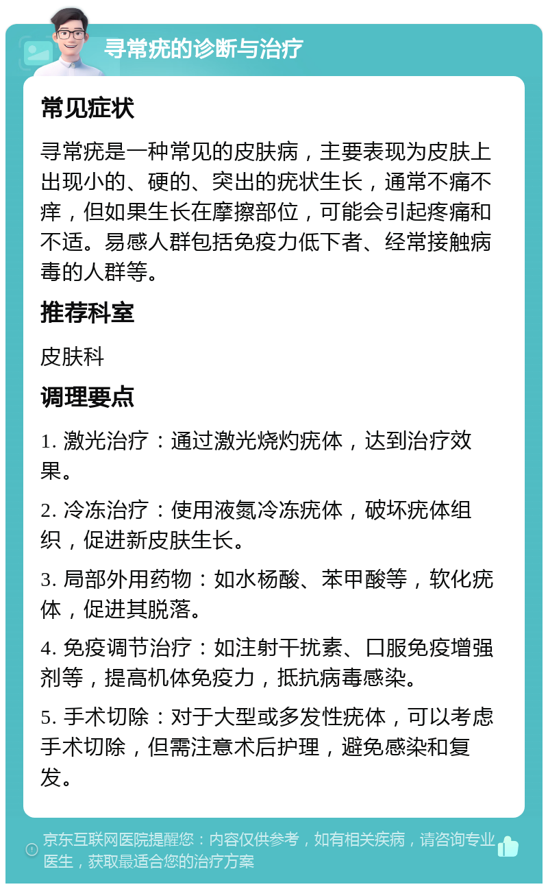 寻常疣的诊断与治疗 常见症状 寻常疣是一种常见的皮肤病，主要表现为皮肤上出现小的、硬的、突出的疣状生长，通常不痛不痒，但如果生长在摩擦部位，可能会引起疼痛和不适。易感人群包括免疫力低下者、经常接触病毒的人群等。 推荐科室 皮肤科 调理要点 1. 激光治疗：通过激光烧灼疣体，达到治疗效果。 2. 冷冻治疗：使用液氮冷冻疣体，破坏疣体组织，促进新皮肤生长。 3. 局部外用药物：如水杨酸、苯甲酸等，软化疣体，促进其脱落。 4. 免疫调节治疗：如注射干扰素、口服免疫增强剂等，提高机体免疫力，抵抗病毒感染。 5. 手术切除：对于大型或多发性疣体，可以考虑手术切除，但需注意术后护理，避免感染和复发。