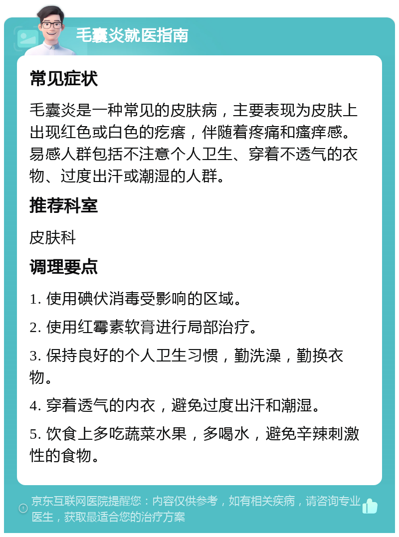 毛囊炎就医指南 常见症状 毛囊炎是一种常见的皮肤病，主要表现为皮肤上出现红色或白色的疙瘩，伴随着疼痛和瘙痒感。易感人群包括不注意个人卫生、穿着不透气的衣物、过度出汗或潮湿的人群。 推荐科室 皮肤科 调理要点 1. 使用碘伏消毒受影响的区域。 2. 使用红霉素软膏进行局部治疗。 3. 保持良好的个人卫生习惯，勤洗澡，勤换衣物。 4. 穿着透气的内衣，避免过度出汗和潮湿。 5. 饮食上多吃蔬菜水果，多喝水，避免辛辣刺激性的食物。