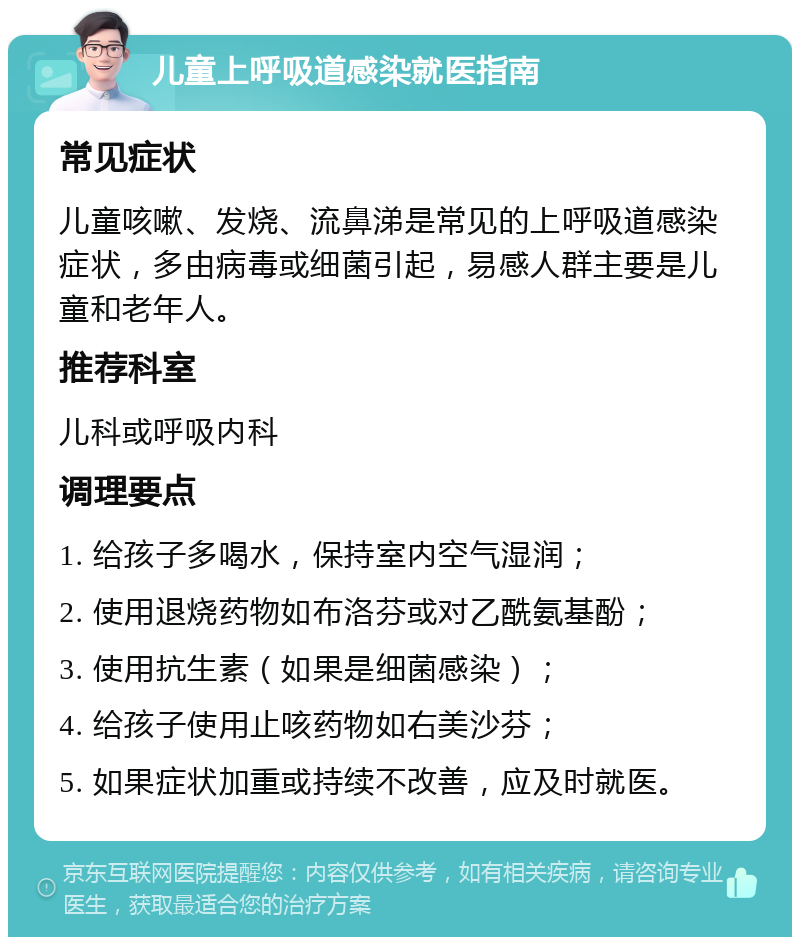 儿童上呼吸道感染就医指南 常见症状 儿童咳嗽、发烧、流鼻涕是常见的上呼吸道感染症状，多由病毒或细菌引起，易感人群主要是儿童和老年人。 推荐科室 儿科或呼吸内科 调理要点 1. 给孩子多喝水，保持室内空气湿润； 2. 使用退烧药物如布洛芬或对乙酰氨基酚； 3. 使用抗生素（如果是细菌感染）； 4. 给孩子使用止咳药物如右美沙芬； 5. 如果症状加重或持续不改善，应及时就医。