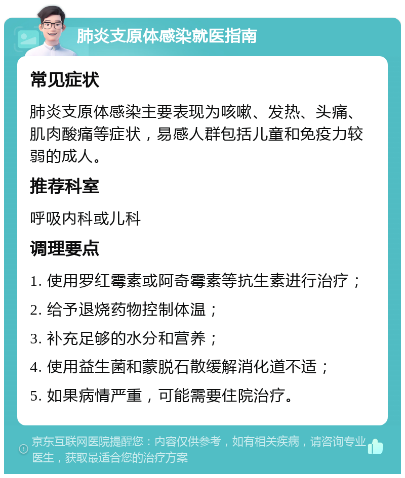 肺炎支原体感染就医指南 常见症状 肺炎支原体感染主要表现为咳嗽、发热、头痛、肌肉酸痛等症状，易感人群包括儿童和免疫力较弱的成人。 推荐科室 呼吸内科或儿科 调理要点 1. 使用罗红霉素或阿奇霉素等抗生素进行治疗； 2. 给予退烧药物控制体温； 3. 补充足够的水分和营养； 4. 使用益生菌和蒙脱石散缓解消化道不适； 5. 如果病情严重，可能需要住院治疗。