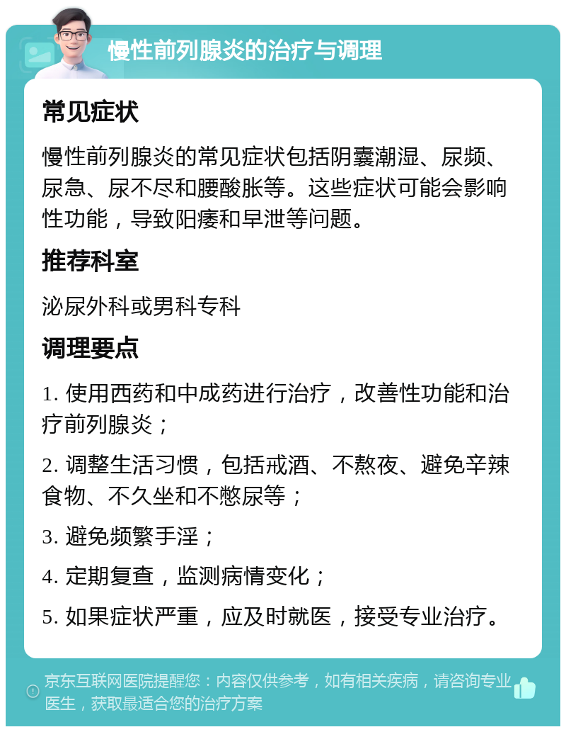 慢性前列腺炎的治疗与调理 常见症状 慢性前列腺炎的常见症状包括阴囊潮湿、尿频、尿急、尿不尽和腰酸胀等。这些症状可能会影响性功能，导致阳痿和早泄等问题。 推荐科室 泌尿外科或男科专科 调理要点 1. 使用西药和中成药进行治疗，改善性功能和治疗前列腺炎； 2. 调整生活习惯，包括戒酒、不熬夜、避免辛辣食物、不久坐和不憋尿等； 3. 避免频繁手淫； 4. 定期复查，监测病情变化； 5. 如果症状严重，应及时就医，接受专业治疗。