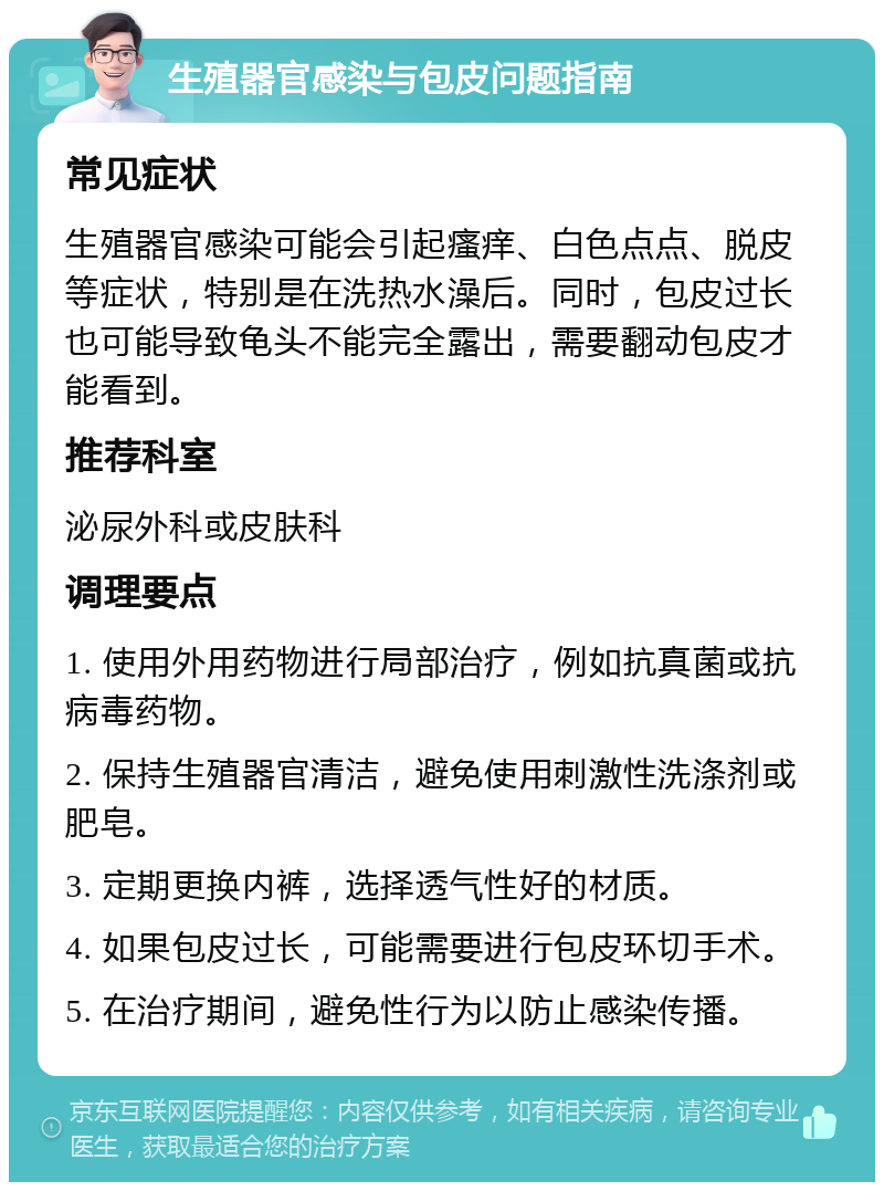 生殖器官感染与包皮问题指南 常见症状 生殖器官感染可能会引起瘙痒、白色点点、脱皮等症状，特别是在洗热水澡后。同时，包皮过长也可能导致龟头不能完全露出，需要翻动包皮才能看到。 推荐科室 泌尿外科或皮肤科 调理要点 1. 使用外用药物进行局部治疗，例如抗真菌或抗病毒药物。 2. 保持生殖器官清洁，避免使用刺激性洗涤剂或肥皂。 3. 定期更换内裤，选择透气性好的材质。 4. 如果包皮过长，可能需要进行包皮环切手术。 5. 在治疗期间，避免性行为以防止感染传播。