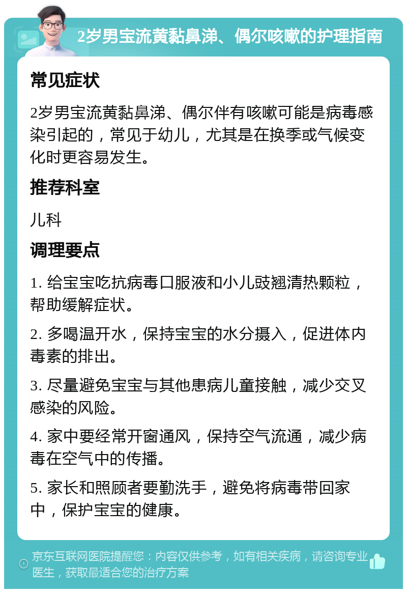 2岁男宝流黄黏鼻涕、偶尔咳嗽的护理指南 常见症状 2岁男宝流黄黏鼻涕、偶尔伴有咳嗽可能是病毒感染引起的，常见于幼儿，尤其是在换季或气候变化时更容易发生。 推荐科室 儿科 调理要点 1. 给宝宝吃抗病毒口服液和小儿豉翘清热颗粒，帮助缓解症状。 2. 多喝温开水，保持宝宝的水分摄入，促进体内毒素的排出。 3. 尽量避免宝宝与其他患病儿童接触，减少交叉感染的风险。 4. 家中要经常开窗通风，保持空气流通，减少病毒在空气中的传播。 5. 家长和照顾者要勤洗手，避免将病毒带回家中，保护宝宝的健康。