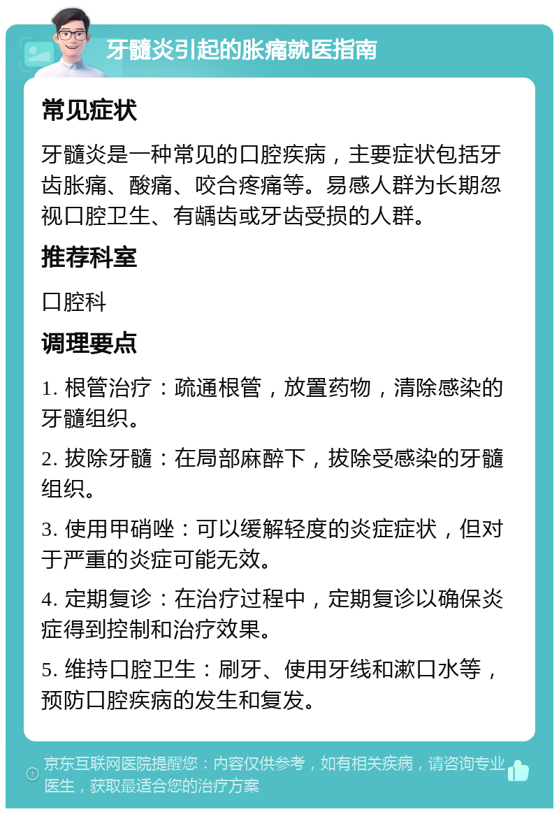 牙髓炎引起的胀痛就医指南 常见症状 牙髓炎是一种常见的口腔疾病，主要症状包括牙齿胀痛、酸痛、咬合疼痛等。易感人群为长期忽视口腔卫生、有龋齿或牙齿受损的人群。 推荐科室 口腔科 调理要点 1. 根管治疗：疏通根管，放置药物，清除感染的牙髓组织。 2. 拔除牙髓：在局部麻醉下，拔除受感染的牙髓组织。 3. 使用甲硝唑：可以缓解轻度的炎症症状，但对于严重的炎症可能无效。 4. 定期复诊：在治疗过程中，定期复诊以确保炎症得到控制和治疗效果。 5. 维持口腔卫生：刷牙、使用牙线和漱口水等，预防口腔疾病的发生和复发。