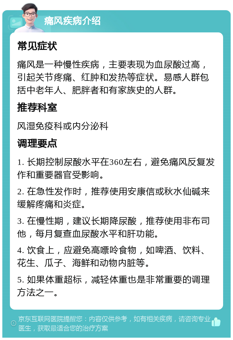 痛风疾病介绍 常见症状 痛风是一种慢性疾病，主要表现为血尿酸过高，引起关节疼痛、红肿和发热等症状。易感人群包括中老年人、肥胖者和有家族史的人群。 推荐科室 风湿免疫科或内分泌科 调理要点 1. 长期控制尿酸水平在360左右，避免痛风反复发作和重要器官受影响。 2. 在急性发作时，推荐使用安康信或秋水仙碱来缓解疼痛和炎症。 3. 在慢性期，建议长期降尿酸，推荐使用非布司他，每月复查血尿酸水平和肝功能。 4. 饮食上，应避免高嘌呤食物，如啤酒、饮料、花生、瓜子、海鲜和动物内脏等。 5. 如果体重超标，减轻体重也是非常重要的调理方法之一。