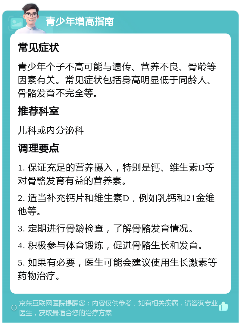 青少年增高指南 常见症状 青少年个子不高可能与遗传、营养不良、骨龄等因素有关。常见症状包括身高明显低于同龄人、骨骼发育不完全等。 推荐科室 儿科或内分泌科 调理要点 1. 保证充足的营养摄入，特别是钙、维生素D等对骨骼发育有益的营养素。 2. 适当补充钙片和维生素D，例如乳钙和21金维他等。 3. 定期进行骨龄检查，了解骨骼发育情况。 4. 积极参与体育锻炼，促进骨骼生长和发育。 5. 如果有必要，医生可能会建议使用生长激素等药物治疗。