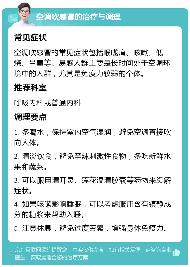 空调吹感冒的治疗与调理 常见症状 空调吹感冒的常见症状包括喉咙痛、咳嗽、低烧、鼻塞等。易感人群主要是长时间处于空调环境中的人群，尤其是免疫力较弱的个体。 推荐科室 呼吸内科或普通内科 调理要点 1. 多喝水，保持室内空气湿润，避免空调直接吹向人体。 2. 清淡饮食，避免辛辣刺激性食物，多吃新鲜水果和蔬菜。 3. 可以服用清开灵、莲花温清胶囊等药物来缓解症状。 4. 如果咳嗽影响睡眠，可以考虑服用含有镇静成分的糖浆来帮助入睡。 5. 注意休息，避免过度劳累，增强身体免疫力。