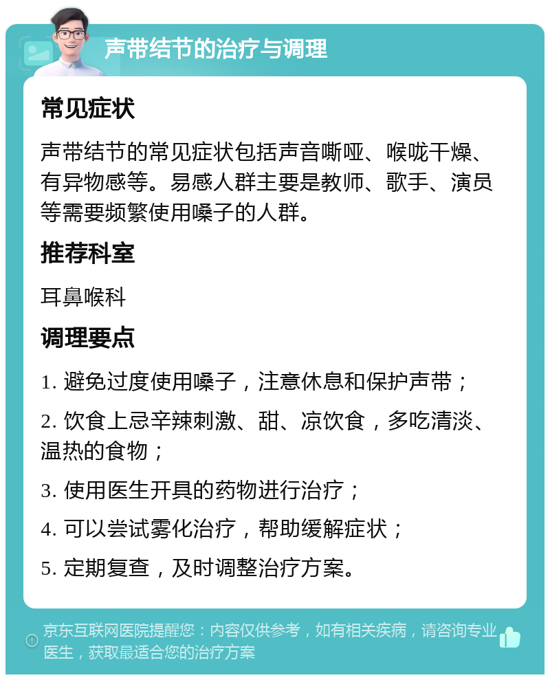 声带结节的治疗与调理 常见症状 声带结节的常见症状包括声音嘶哑、喉咙干燥、有异物感等。易感人群主要是教师、歌手、演员等需要频繁使用嗓子的人群。 推荐科室 耳鼻喉科 调理要点 1. 避免过度使用嗓子，注意休息和保护声带； 2. 饮食上忌辛辣刺激、甜、凉饮食，多吃清淡、温热的食物； 3. 使用医生开具的药物进行治疗； 4. 可以尝试雾化治疗，帮助缓解症状； 5. 定期复查，及时调整治疗方案。