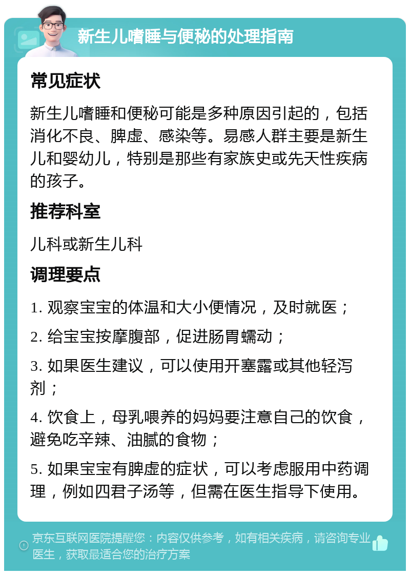 新生儿嗜睡与便秘的处理指南 常见症状 新生儿嗜睡和便秘可能是多种原因引起的，包括消化不良、脾虚、感染等。易感人群主要是新生儿和婴幼儿，特别是那些有家族史或先天性疾病的孩子。 推荐科室 儿科或新生儿科 调理要点 1. 观察宝宝的体温和大小便情况，及时就医； 2. 给宝宝按摩腹部，促进肠胃蠕动； 3. 如果医生建议，可以使用开塞露或其他轻泻剂； 4. 饮食上，母乳喂养的妈妈要注意自己的饮食，避免吃辛辣、油腻的食物； 5. 如果宝宝有脾虚的症状，可以考虑服用中药调理，例如四君子汤等，但需在医生指导下使用。