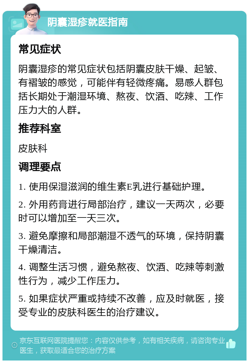 阴囊湿疹就医指南 常见症状 阴囊湿疹的常见症状包括阴囊皮肤干燥、起皱、有褶皱的感觉，可能伴有轻微疼痛。易感人群包括长期处于潮湿环境、熬夜、饮酒、吃辣、工作压力大的人群。 推荐科室 皮肤科 调理要点 1. 使用保湿滋润的维生素E乳进行基础护理。 2. 外用药膏进行局部治疗，建议一天两次，必要时可以增加至一天三次。 3. 避免摩擦和局部潮湿不透气的环境，保持阴囊干燥清洁。 4. 调整生活习惯，避免熬夜、饮酒、吃辣等刺激性行为，减少工作压力。 5. 如果症状严重或持续不改善，应及时就医，接受专业的皮肤科医生的治疗建议。