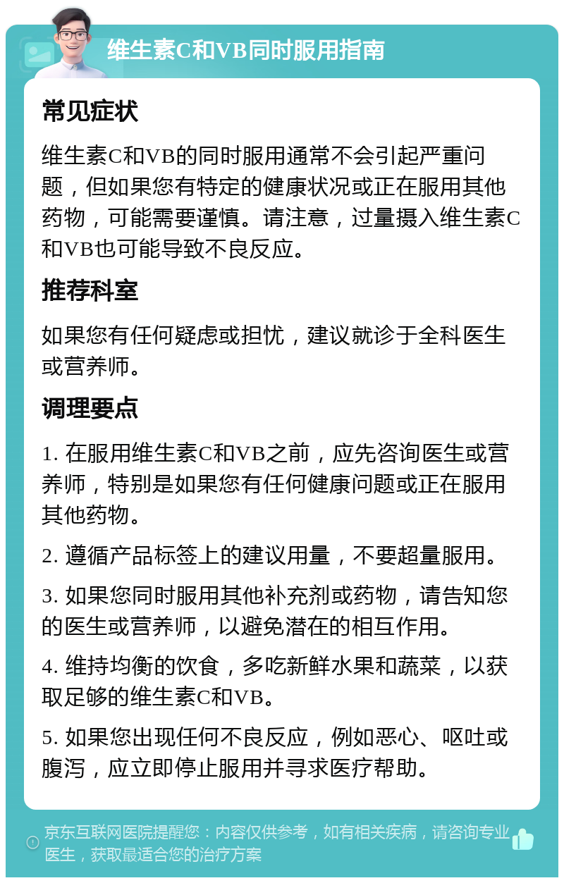 维生素C和VB同时服用指南 常见症状 维生素C和VB的同时服用通常不会引起严重问题，但如果您有特定的健康状况或正在服用其他药物，可能需要谨慎。请注意，过量摄入维生素C和VB也可能导致不良反应。 推荐科室 如果您有任何疑虑或担忧，建议就诊于全科医生或营养师。 调理要点 1. 在服用维生素C和VB之前，应先咨询医生或营养师，特别是如果您有任何健康问题或正在服用其他药物。 2. 遵循产品标签上的建议用量，不要超量服用。 3. 如果您同时服用其他补充剂或药物，请告知您的医生或营养师，以避免潜在的相互作用。 4. 维持均衡的饮食，多吃新鲜水果和蔬菜，以获取足够的维生素C和VB。 5. 如果您出现任何不良反应，例如恶心、呕吐或腹泻，应立即停止服用并寻求医疗帮助。