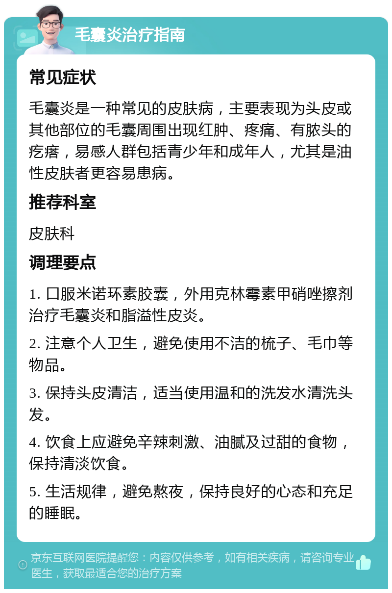 毛囊炎治疗指南 常见症状 毛囊炎是一种常见的皮肤病，主要表现为头皮或其他部位的毛囊周围出现红肿、疼痛、有脓头的疙瘩，易感人群包括青少年和成年人，尤其是油性皮肤者更容易患病。 推荐科室 皮肤科 调理要点 1. 口服米诺环素胶囊，外用克林霉素甲硝唑擦剂治疗毛囊炎和脂溢性皮炎。 2. 注意个人卫生，避免使用不洁的梳子、毛巾等物品。 3. 保持头皮清洁，适当使用温和的洗发水清洗头发。 4. 饮食上应避免辛辣刺激、油腻及过甜的食物，保持清淡饮食。 5. 生活规律，避免熬夜，保持良好的心态和充足的睡眠。