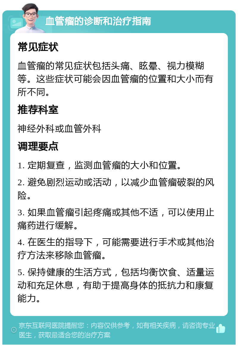 血管瘤的诊断和治疗指南 常见症状 血管瘤的常见症状包括头痛、眩晕、视力模糊等。这些症状可能会因血管瘤的位置和大小而有所不同。 推荐科室 神经外科或血管外科 调理要点 1. 定期复查，监测血管瘤的大小和位置。 2. 避免剧烈运动或活动，以减少血管瘤破裂的风险。 3. 如果血管瘤引起疼痛或其他不适，可以使用止痛药进行缓解。 4. 在医生的指导下，可能需要进行手术或其他治疗方法来移除血管瘤。 5. 保持健康的生活方式，包括均衡饮食、适量运动和充足休息，有助于提高身体的抵抗力和康复能力。