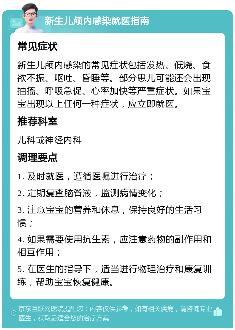 新生儿颅内感染就医指南 常见症状 新生儿颅内感染的常见症状包括发热、低烧、食欲不振、呕吐、昏睡等。部分患儿可能还会出现抽搐、呼吸急促、心率加快等严重症状。如果宝宝出现以上任何一种症状，应立即就医。 推荐科室 儿科或神经内科 调理要点 1. 及时就医，遵循医嘱进行治疗； 2. 定期复查脑脊液，监测病情变化； 3. 注意宝宝的营养和休息，保持良好的生活习惯； 4. 如果需要使用抗生素，应注意药物的副作用和相互作用； 5. 在医生的指导下，适当进行物理治疗和康复训练，帮助宝宝恢复健康。