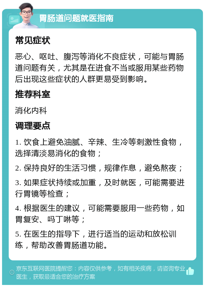 胃肠道问题就医指南 常见症状 恶心、呕吐、腹泻等消化不良症状，可能与胃肠道问题有关，尤其是在进食不当或服用某些药物后出现这些症状的人群更易受到影响。 推荐科室 消化内科 调理要点 1. 饮食上避免油腻、辛辣、生冷等刺激性食物，选择清淡易消化的食物； 2. 保持良好的生活习惯，规律作息，避免熬夜； 3. 如果症状持续或加重，及时就医，可能需要进行胃镜等检查； 4. 根据医生的建议，可能需要服用一些药物，如胃复安、吗丁啉等； 5. 在医生的指导下，进行适当的运动和放松训练，帮助改善胃肠道功能。