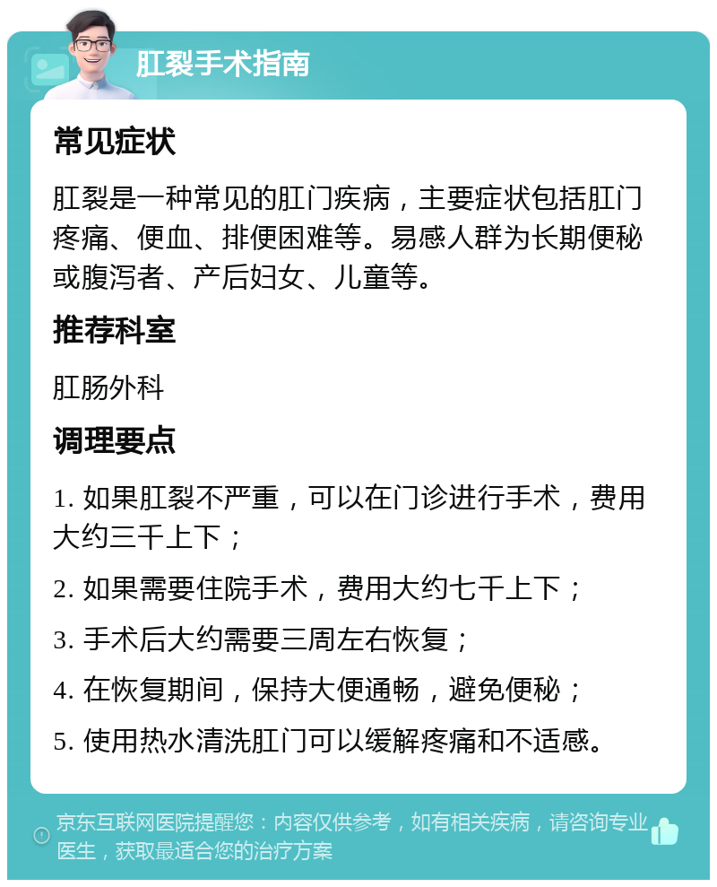 肛裂手术指南 常见症状 肛裂是一种常见的肛门疾病，主要症状包括肛门疼痛、便血、排便困难等。易感人群为长期便秘或腹泻者、产后妇女、儿童等。 推荐科室 肛肠外科 调理要点 1. 如果肛裂不严重，可以在门诊进行手术，费用大约三千上下； 2. 如果需要住院手术，费用大约七千上下； 3. 手术后大约需要三周左右恢复； 4. 在恢复期间，保持大便通畅，避免便秘； 5. 使用热水清洗肛门可以缓解疼痛和不适感。