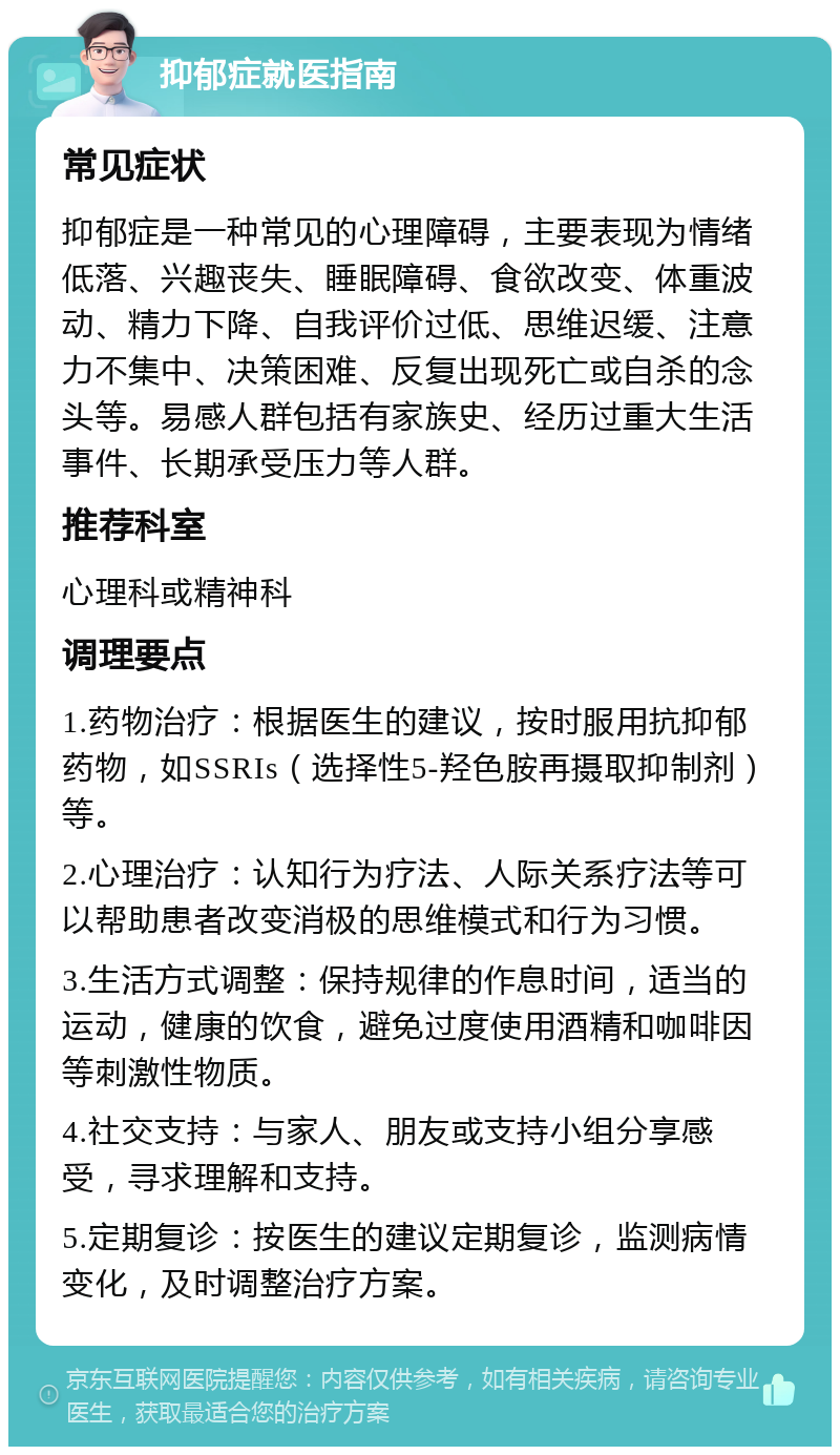 抑郁症就医指南 常见症状 抑郁症是一种常见的心理障碍，主要表现为情绪低落、兴趣丧失、睡眠障碍、食欲改变、体重波动、精力下降、自我评价过低、思维迟缓、注意力不集中、决策困难、反复出现死亡或自杀的念头等。易感人群包括有家族史、经历过重大生活事件、长期承受压力等人群。 推荐科室 心理科或精神科 调理要点 1.药物治疗：根据医生的建议，按时服用抗抑郁药物，如SSRIs（选择性5-羟色胺再摄取抑制剂）等。 2.心理治疗：认知行为疗法、人际关系疗法等可以帮助患者改变消极的思维模式和行为习惯。 3.生活方式调整：保持规律的作息时间，适当的运动，健康的饮食，避免过度使用酒精和咖啡因等刺激性物质。 4.社交支持：与家人、朋友或支持小组分享感受，寻求理解和支持。 5.定期复诊：按医生的建议定期复诊，监测病情变化，及时调整治疗方案。