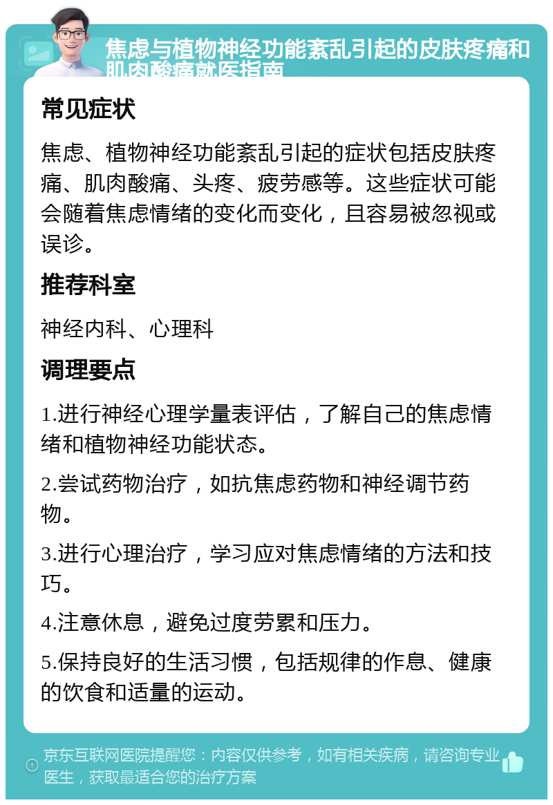 焦虑与植物神经功能紊乱引起的皮肤疼痛和肌肉酸痛就医指南 常见症状 焦虑、植物神经功能紊乱引起的症状包括皮肤疼痛、肌肉酸痛、头疼、疲劳感等。这些症状可能会随着焦虑情绪的变化而变化，且容易被忽视或误诊。 推荐科室 神经内科、心理科 调理要点 1.进行神经心理学量表评估，了解自己的焦虑情绪和植物神经功能状态。 2.尝试药物治疗，如抗焦虑药物和神经调节药物。 3.进行心理治疗，学习应对焦虑情绪的方法和技巧。 4.注意休息，避免过度劳累和压力。 5.保持良好的生活习惯，包括规律的作息、健康的饮食和适量的运动。