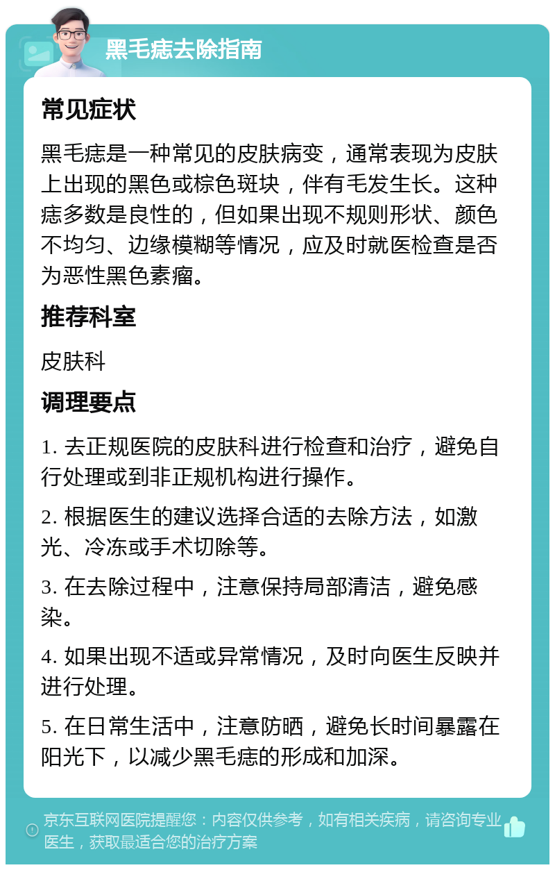 黑毛痣去除指南 常见症状 黑毛痣是一种常见的皮肤病变，通常表现为皮肤上出现的黑色或棕色斑块，伴有毛发生长。这种痣多数是良性的，但如果出现不规则形状、颜色不均匀、边缘模糊等情况，应及时就医检查是否为恶性黑色素瘤。 推荐科室 皮肤科 调理要点 1. 去正规医院的皮肤科进行检查和治疗，避免自行处理或到非正规机构进行操作。 2. 根据医生的建议选择合适的去除方法，如激光、冷冻或手术切除等。 3. 在去除过程中，注意保持局部清洁，避免感染。 4. 如果出现不适或异常情况，及时向医生反映并进行处理。 5. 在日常生活中，注意防晒，避免长时间暴露在阳光下，以减少黑毛痣的形成和加深。