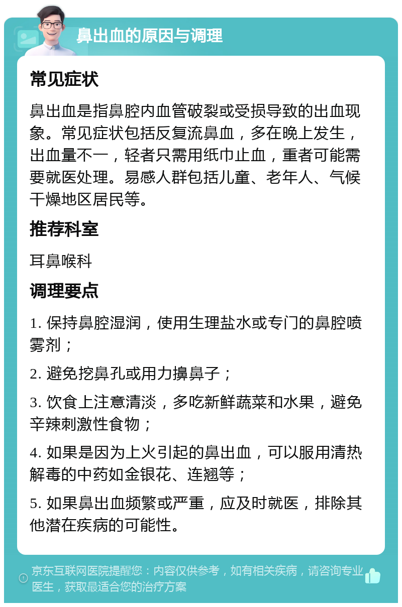 鼻出血的原因与调理 常见症状 鼻出血是指鼻腔内血管破裂或受损导致的出血现象。常见症状包括反复流鼻血，多在晚上发生，出血量不一，轻者只需用纸巾止血，重者可能需要就医处理。易感人群包括儿童、老年人、气候干燥地区居民等。 推荐科室 耳鼻喉科 调理要点 1. 保持鼻腔湿润，使用生理盐水或专门的鼻腔喷雾剂； 2. 避免挖鼻孔或用力擤鼻子； 3. 饮食上注意清淡，多吃新鲜蔬菜和水果，避免辛辣刺激性食物； 4. 如果是因为上火引起的鼻出血，可以服用清热解毒的中药如金银花、连翘等； 5. 如果鼻出血频繁或严重，应及时就医，排除其他潜在疾病的可能性。