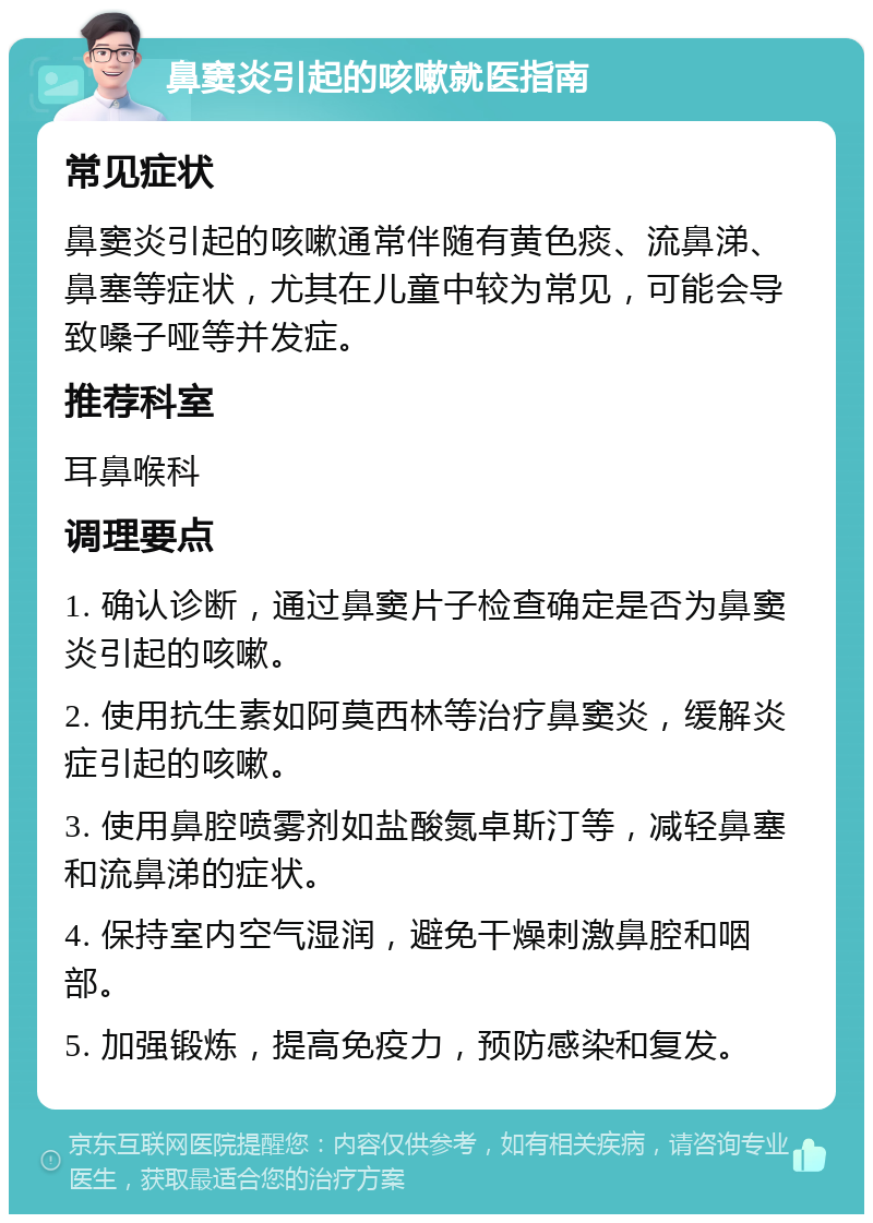 鼻窦炎引起的咳嗽就医指南 常见症状 鼻窦炎引起的咳嗽通常伴随有黄色痰、流鼻涕、鼻塞等症状，尤其在儿童中较为常见，可能会导致嗓子哑等并发症。 推荐科室 耳鼻喉科 调理要点 1. 确认诊断，通过鼻窦片子检查确定是否为鼻窦炎引起的咳嗽。 2. 使用抗生素如阿莫西林等治疗鼻窦炎，缓解炎症引起的咳嗽。 3. 使用鼻腔喷雾剂如盐酸氮卓斯汀等，减轻鼻塞和流鼻涕的症状。 4. 保持室内空气湿润，避免干燥刺激鼻腔和咽部。 5. 加强锻炼，提高免疫力，预防感染和复发。