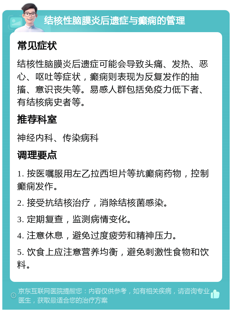 结核性脑膜炎后遗症与癫痫的管理 常见症状 结核性脑膜炎后遗症可能会导致头痛、发热、恶心、呕吐等症状，癫痫则表现为反复发作的抽搐、意识丧失等。易感人群包括免疫力低下者、有结核病史者等。 推荐科室 神经内科、传染病科 调理要点 1. 按医嘱服用左乙拉西坦片等抗癫痫药物，控制癫痫发作。 2. 接受抗结核治疗，消除结核菌感染。 3. 定期复查，监测病情变化。 4. 注意休息，避免过度疲劳和精神压力。 5. 饮食上应注意营养均衡，避免刺激性食物和饮料。