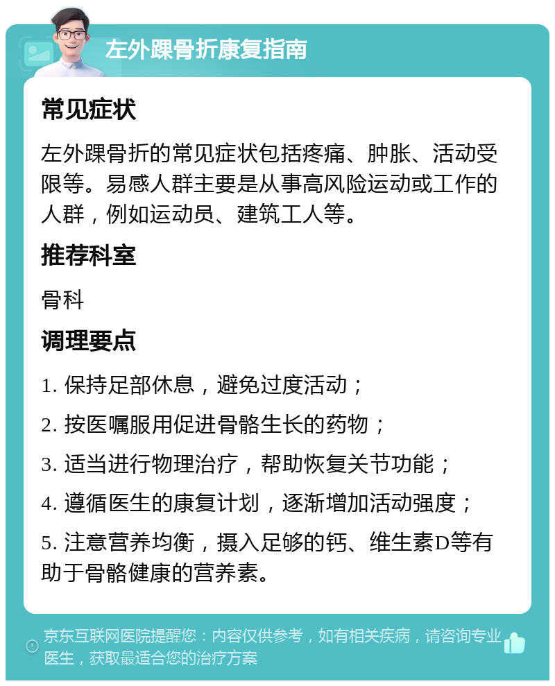 左外踝骨折康复指南 常见症状 左外踝骨折的常见症状包括疼痛、肿胀、活动受限等。易感人群主要是从事高风险运动或工作的人群，例如运动员、建筑工人等。 推荐科室 骨科 调理要点 1. 保持足部休息，避免过度活动； 2. 按医嘱服用促进骨骼生长的药物； 3. 适当进行物理治疗，帮助恢复关节功能； 4. 遵循医生的康复计划，逐渐增加活动强度； 5. 注意营养均衡，摄入足够的钙、维生素D等有助于骨骼健康的营养素。