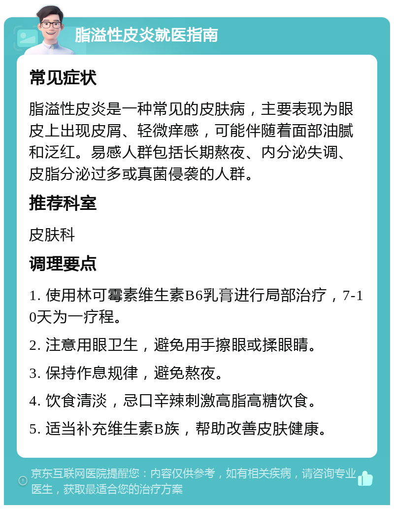 脂溢性皮炎就医指南 常见症状 脂溢性皮炎是一种常见的皮肤病，主要表现为眼皮上出现皮屑、轻微痒感，可能伴随着面部油腻和泛红。易感人群包括长期熬夜、内分泌失调、皮脂分泌过多或真菌侵袭的人群。 推荐科室 皮肤科 调理要点 1. 使用林可霉素维生素B6乳膏进行局部治疗，7-10天为一疗程。 2. 注意用眼卫生，避免用手擦眼或揉眼睛。 3. 保持作息规律，避免熬夜。 4. 饮食清淡，忌口辛辣刺激高脂高糖饮食。 5. 适当补充维生素B族，帮助改善皮肤健康。