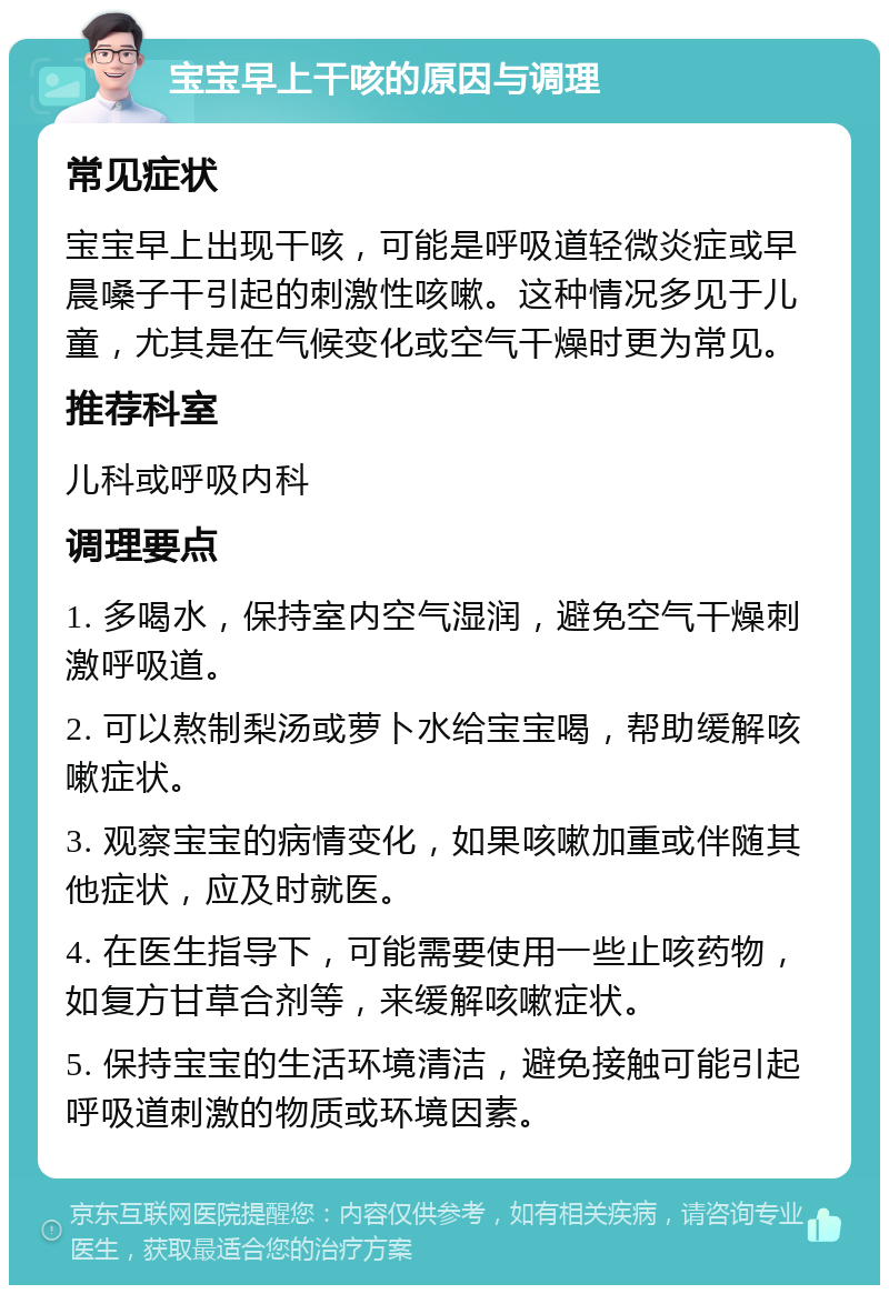 宝宝早上干咳的原因与调理 常见症状 宝宝早上出现干咳，可能是呼吸道轻微炎症或早晨嗓子干引起的刺激性咳嗽。这种情况多见于儿童，尤其是在气候变化或空气干燥时更为常见。 推荐科室 儿科或呼吸内科 调理要点 1. 多喝水，保持室内空气湿润，避免空气干燥刺激呼吸道。 2. 可以熬制梨汤或萝卜水给宝宝喝，帮助缓解咳嗽症状。 3. 观察宝宝的病情变化，如果咳嗽加重或伴随其他症状，应及时就医。 4. 在医生指导下，可能需要使用一些止咳药物，如复方甘草合剂等，来缓解咳嗽症状。 5. 保持宝宝的生活环境清洁，避免接触可能引起呼吸道刺激的物质或环境因素。