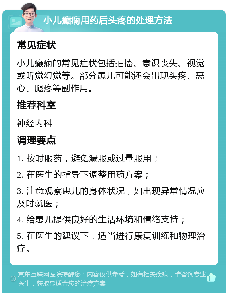 小儿癫痫用药后头疼的处理方法 常见症状 小儿癫痫的常见症状包括抽搐、意识丧失、视觉或听觉幻觉等。部分患儿可能还会出现头疼、恶心、腿疼等副作用。 推荐科室 神经内科 调理要点 1. 按时服药，避免漏服或过量服用； 2. 在医生的指导下调整用药方案； 3. 注意观察患儿的身体状况，如出现异常情况应及时就医； 4. 给患儿提供良好的生活环境和情绪支持； 5. 在医生的建议下，适当进行康复训练和物理治疗。