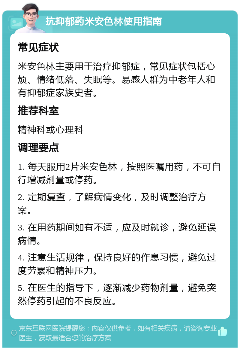 抗抑郁药米安色林使用指南 常见症状 米安色林主要用于治疗抑郁症，常见症状包括心烦、情绪低落、失眠等。易感人群为中老年人和有抑郁症家族史者。 推荐科室 精神科或心理科 调理要点 1. 每天服用2片米安色林，按照医嘱用药，不可自行增减剂量或停药。 2. 定期复查，了解病情变化，及时调整治疗方案。 3. 在用药期间如有不适，应及时就诊，避免延误病情。 4. 注意生活规律，保持良好的作息习惯，避免过度劳累和精神压力。 5. 在医生的指导下，逐渐减少药物剂量，避免突然停药引起的不良反应。