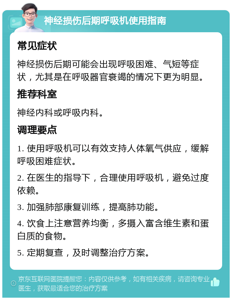 神经损伤后期呼吸机使用指南 常见症状 神经损伤后期可能会出现呼吸困难、气短等症状，尤其是在呼吸器官衰竭的情况下更为明显。 推荐科室 神经内科或呼吸内科。 调理要点 1. 使用呼吸机可以有效支持人体氧气供应，缓解呼吸困难症状。 2. 在医生的指导下，合理使用呼吸机，避免过度依赖。 3. 加强肺部康复训练，提高肺功能。 4. 饮食上注意营养均衡，多摄入富含维生素和蛋白质的食物。 5. 定期复查，及时调整治疗方案。