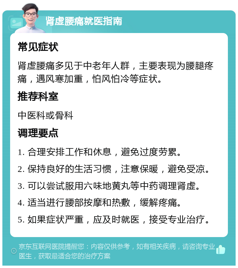 肾虚腰痛就医指南 常见症状 肾虚腰痛多见于中老年人群，主要表现为腰腿疼痛，遇风寒加重，怕风怕冷等症状。 推荐科室 中医科或骨科 调理要点 1. 合理安排工作和休息，避免过度劳累。 2. 保持良好的生活习惯，注意保暖，避免受凉。 3. 可以尝试服用六味地黄丸等中药调理肾虚。 4. 适当进行腰部按摩和热敷，缓解疼痛。 5. 如果症状严重，应及时就医，接受专业治疗。