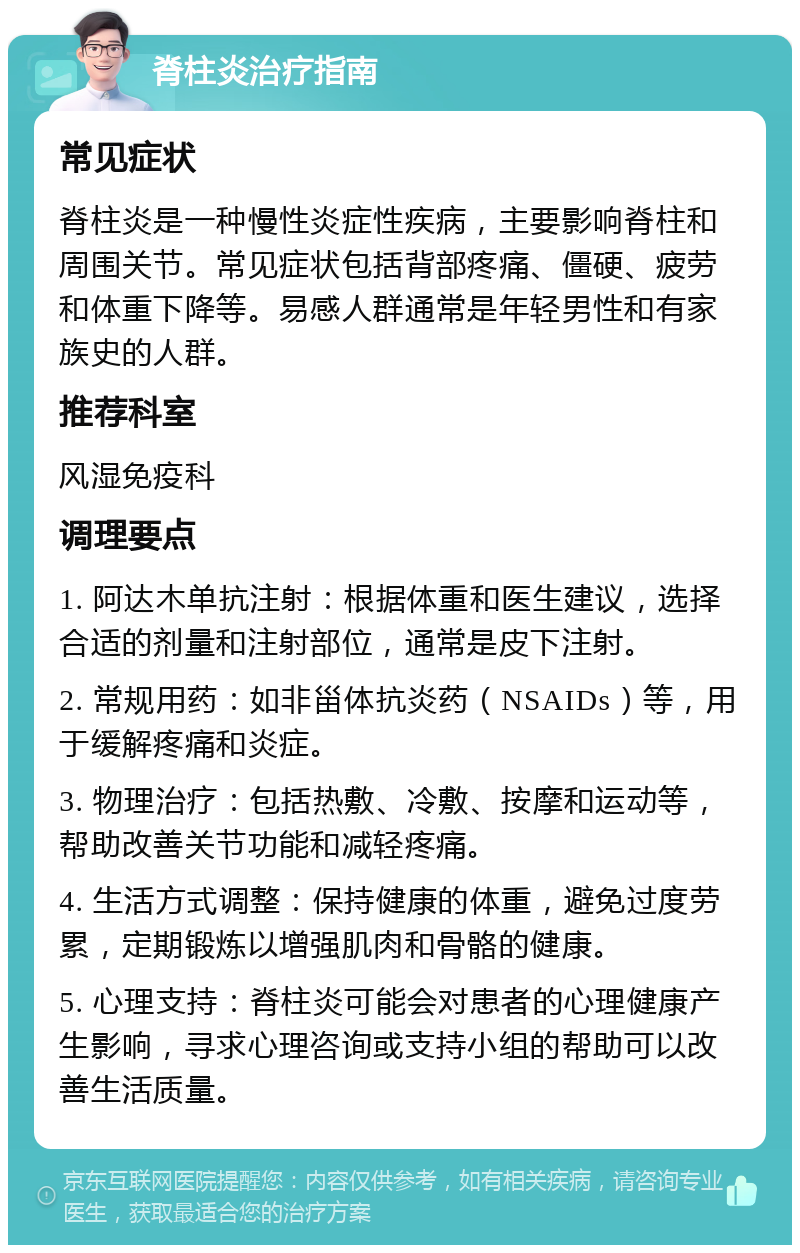 脊柱炎治疗指南 常见症状 脊柱炎是一种慢性炎症性疾病，主要影响脊柱和周围关节。常见症状包括背部疼痛、僵硬、疲劳和体重下降等。易感人群通常是年轻男性和有家族史的人群。 推荐科室 风湿免疫科 调理要点 1. 阿达木单抗注射：根据体重和医生建议，选择合适的剂量和注射部位，通常是皮下注射。 2. 常规用药：如非甾体抗炎药（NSAIDs）等，用于缓解疼痛和炎症。 3. 物理治疗：包括热敷、冷敷、按摩和运动等，帮助改善关节功能和减轻疼痛。 4. 生活方式调整：保持健康的体重，避免过度劳累，定期锻炼以增强肌肉和骨骼的健康。 5. 心理支持：脊柱炎可能会对患者的心理健康产生影响，寻求心理咨询或支持小组的帮助可以改善生活质量。