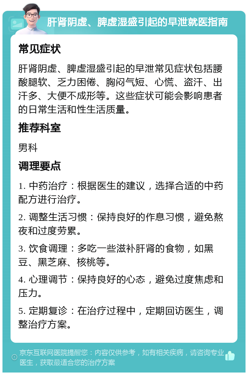 肝肾阴虚、脾虚湿盛引起的早泄就医指南 常见症状 肝肾阴虚、脾虚湿盛引起的早泄常见症状包括腰酸腿软、乏力困倦、胸闷气短、心慌、盗汗、出汗多、大便不成形等。这些症状可能会影响患者的日常生活和性生活质量。 推荐科室 男科 调理要点 1. 中药治疗：根据医生的建议，选择合适的中药配方进行治疗。 2. 调整生活习惯：保持良好的作息习惯，避免熬夜和过度劳累。 3. 饮食调理：多吃一些滋补肝肾的食物，如黑豆、黑芝麻、核桃等。 4. 心理调节：保持良好的心态，避免过度焦虑和压力。 5. 定期复诊：在治疗过程中，定期回访医生，调整治疗方案。