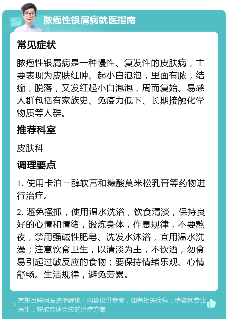 脓疱性银屑病就医指南 常见症状 脓疱性银屑病是一种慢性、复发性的皮肤病，主要表现为皮肤红肿、起小白泡泡，里面有脓，结痂，脱落，又发红起小白泡泡，周而复始。易感人群包括有家族史、免疫力低下、长期接触化学物质等人群。 推荐科室 皮肤科 调理要点 1. 使用卡泊三醇软膏和糠酸莫米松乳膏等药物进行治疗。 2. 避免搔抓，使用温水洗浴，饮食清淡，保持良好的心情和情绪，锻炼身体，作息规律，不要熬夜，禁用强碱性肥皂、洗发水沐浴，宜用温水洗澡；注意饮食卫生，以清淡为主，不饮酒，勿食易引起过敏反应的食物；要保持情绪乐观、心情舒畅。生活规律，避免劳累。