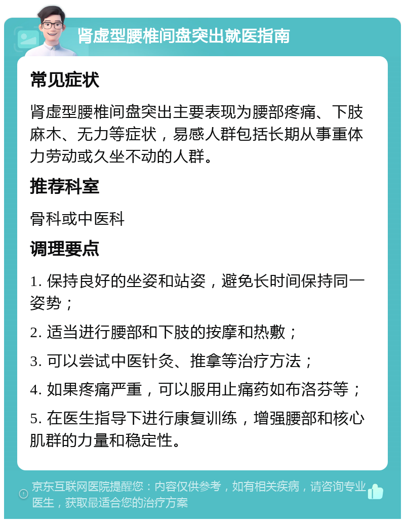 肾虚型腰椎间盘突出就医指南 常见症状 肾虚型腰椎间盘突出主要表现为腰部疼痛、下肢麻木、无力等症状，易感人群包括长期从事重体力劳动或久坐不动的人群。 推荐科室 骨科或中医科 调理要点 1. 保持良好的坐姿和站姿，避免长时间保持同一姿势； 2. 适当进行腰部和下肢的按摩和热敷； 3. 可以尝试中医针灸、推拿等治疗方法； 4. 如果疼痛严重，可以服用止痛药如布洛芬等； 5. 在医生指导下进行康复训练，增强腰部和核心肌群的力量和稳定性。