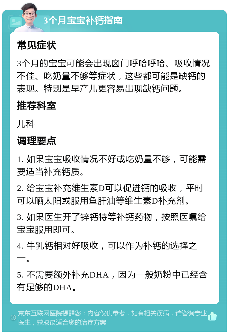 3个月宝宝补钙指南 常见症状 3个月的宝宝可能会出现囟门呼哈呼哈、吸收情况不佳、吃奶量不够等症状，这些都可能是缺钙的表现。特别是早产儿更容易出现缺钙问题。 推荐科室 儿科 调理要点 1. 如果宝宝吸收情况不好或吃奶量不够，可能需要适当补充钙质。 2. 给宝宝补充维生素D可以促进钙的吸收，平时可以晒太阳或服用鱼肝油等维生素D补充剂。 3. 如果医生开了锌钙特等补钙药物，按照医嘱给宝宝服用即可。 4. 牛乳钙相对好吸收，可以作为补钙的选择之一。 5. 不需要额外补充DHA，因为一般奶粉中已经含有足够的DHA。