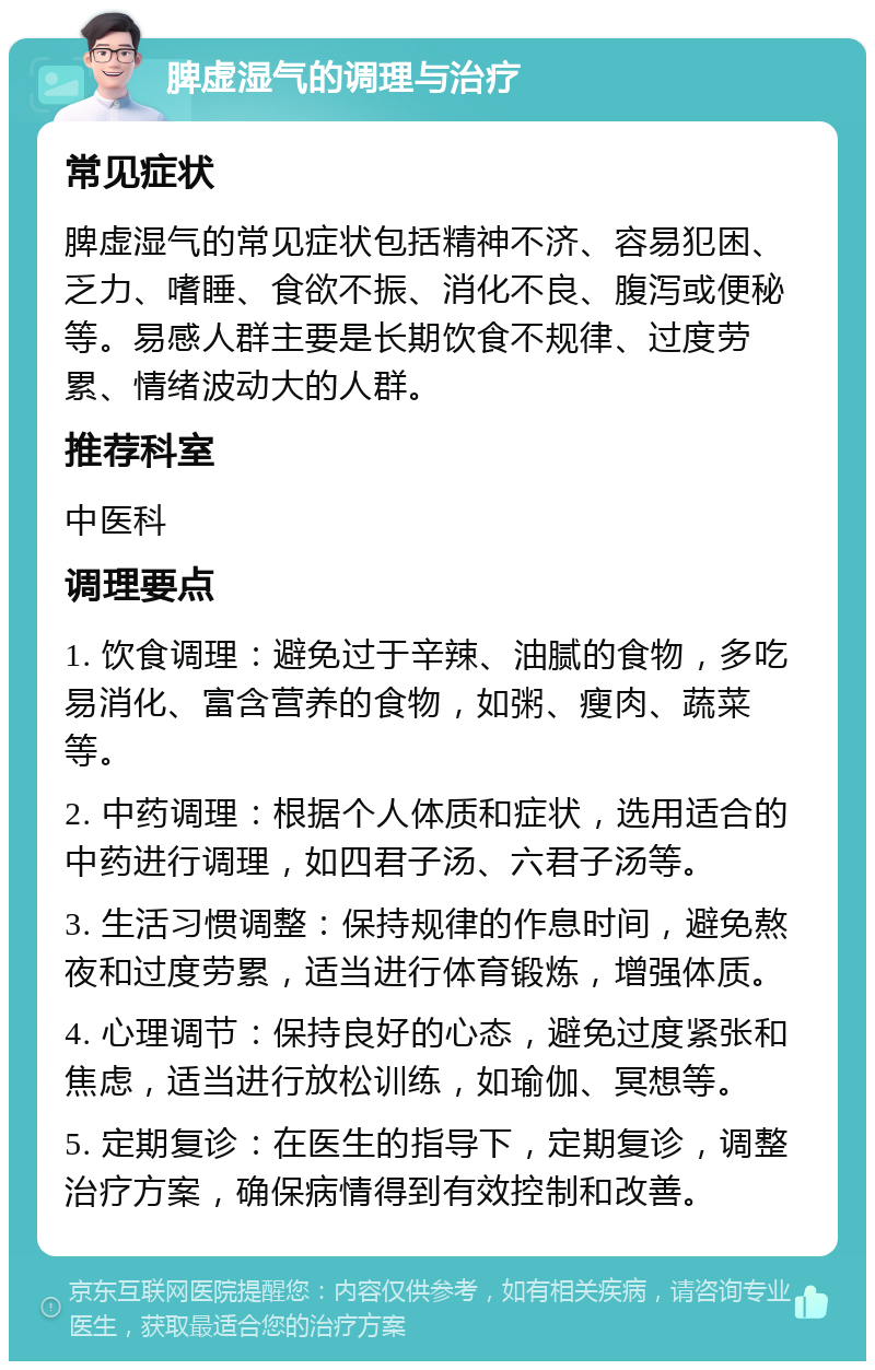 脾虚湿气的调理与治疗 常见症状 脾虚湿气的常见症状包括精神不济、容易犯困、乏力、嗜睡、食欲不振、消化不良、腹泻或便秘等。易感人群主要是长期饮食不规律、过度劳累、情绪波动大的人群。 推荐科室 中医科 调理要点 1. 饮食调理：避免过于辛辣、油腻的食物，多吃易消化、富含营养的食物，如粥、瘦肉、蔬菜等。 2. 中药调理：根据个人体质和症状，选用适合的中药进行调理，如四君子汤、六君子汤等。 3. 生活习惯调整：保持规律的作息时间，避免熬夜和过度劳累，适当进行体育锻炼，增强体质。 4. 心理调节：保持良好的心态，避免过度紧张和焦虑，适当进行放松训练，如瑜伽、冥想等。 5. 定期复诊：在医生的指导下，定期复诊，调整治疗方案，确保病情得到有效控制和改善。