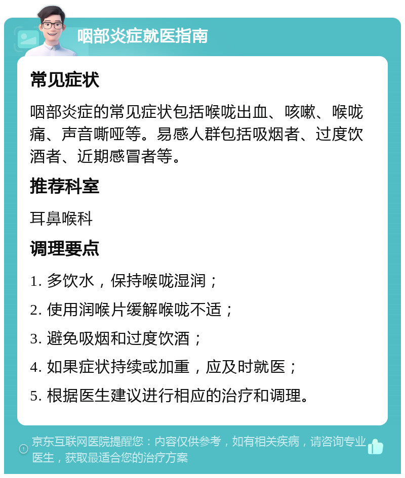 咽部炎症就医指南 常见症状 咽部炎症的常见症状包括喉咙出血、咳嗽、喉咙痛、声音嘶哑等。易感人群包括吸烟者、过度饮酒者、近期感冒者等。 推荐科室 耳鼻喉科 调理要点 1. 多饮水，保持喉咙湿润； 2. 使用润喉片缓解喉咙不适； 3. 避免吸烟和过度饮酒； 4. 如果症状持续或加重，应及时就医； 5. 根据医生建议进行相应的治疗和调理。