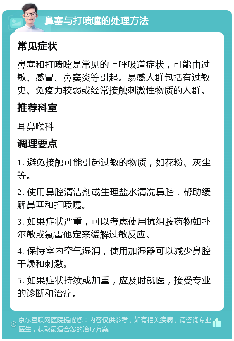 鼻塞与打喷嚏的处理方法 常见症状 鼻塞和打喷嚏是常见的上呼吸道症状，可能由过敏、感冒、鼻窦炎等引起。易感人群包括有过敏史、免疫力较弱或经常接触刺激性物质的人群。 推荐科室 耳鼻喉科 调理要点 1. 避免接触可能引起过敏的物质，如花粉、灰尘等。 2. 使用鼻腔清洁剂或生理盐水清洗鼻腔，帮助缓解鼻塞和打喷嚏。 3. 如果症状严重，可以考虑使用抗组胺药物如扑尔敏或氯雷他定来缓解过敏反应。 4. 保持室内空气湿润，使用加湿器可以减少鼻腔干燥和刺激。 5. 如果症状持续或加重，应及时就医，接受专业的诊断和治疗。