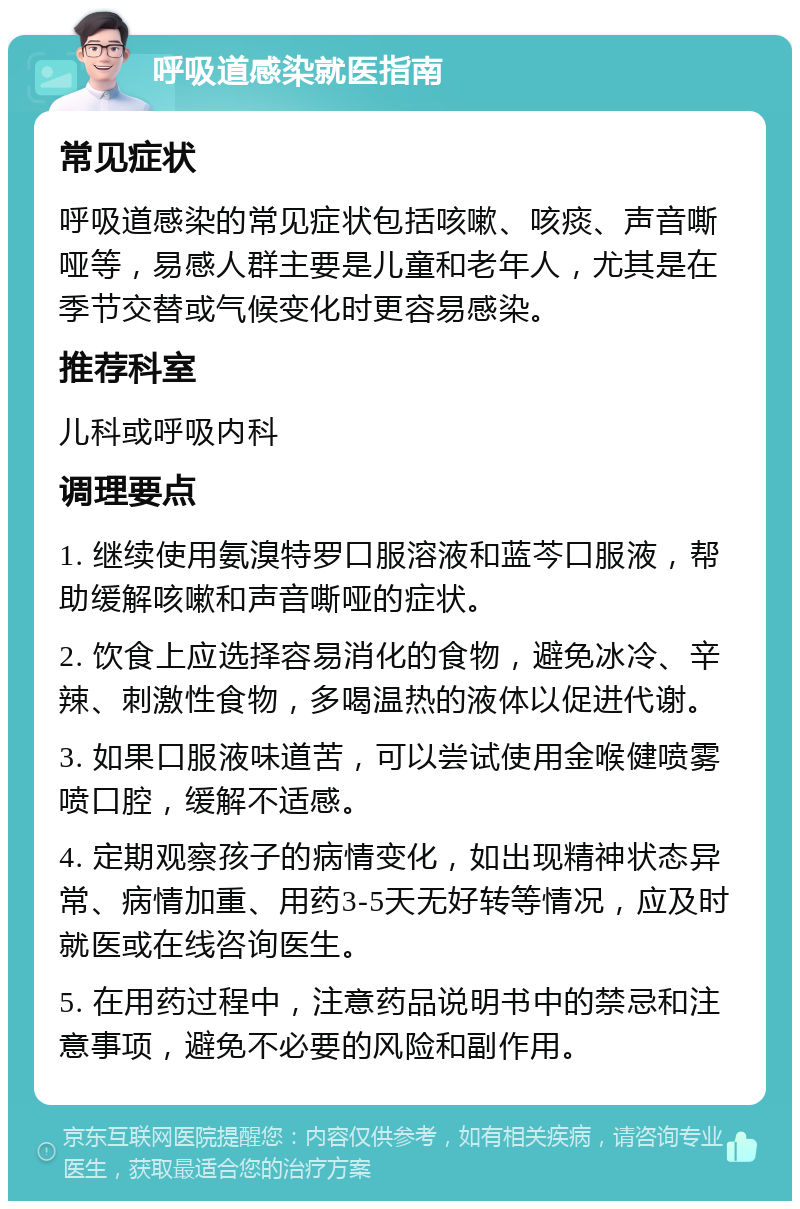 呼吸道感染就医指南 常见症状 呼吸道感染的常见症状包括咳嗽、咳痰、声音嘶哑等，易感人群主要是儿童和老年人，尤其是在季节交替或气候变化时更容易感染。 推荐科室 儿科或呼吸内科 调理要点 1. 继续使用氨溴特罗口服溶液和蓝芩口服液，帮助缓解咳嗽和声音嘶哑的症状。 2. 饮食上应选择容易消化的食物，避免冰冷、辛辣、刺激性食物，多喝温热的液体以促进代谢。 3. 如果口服液味道苦，可以尝试使用金喉健喷雾喷口腔，缓解不适感。 4. 定期观察孩子的病情变化，如出现精神状态异常、病情加重、用药3-5天无好转等情况，应及时就医或在线咨询医生。 5. 在用药过程中，注意药品说明书中的禁忌和注意事项，避免不必要的风险和副作用。