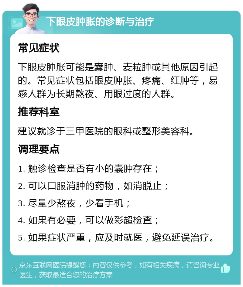 下眼皮肿胀的诊断与治疗 常见症状 下眼皮肿胀可能是囊肿、麦粒肿或其他原因引起的。常见症状包括眼皮肿胀、疼痛、红肿等，易感人群为长期熬夜、用眼过度的人群。 推荐科室 建议就诊于三甲医院的眼科或整形美容科。 调理要点 1. 触诊检查是否有小的囊肿存在； 2. 可以口服消肿的药物，如消脱止； 3. 尽量少熬夜，少看手机； 4. 如果有必要，可以做彩超检查； 5. 如果症状严重，应及时就医，避免延误治疗。