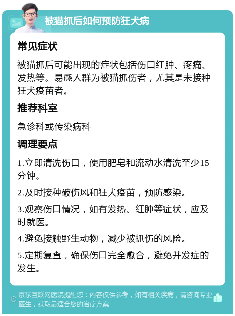 被猫抓后如何预防狂犬病 常见症状 被猫抓后可能出现的症状包括伤口红肿、疼痛、发热等。易感人群为被猫抓伤者，尤其是未接种狂犬疫苗者。 推荐科室 急诊科或传染病科 调理要点 1.立即清洗伤口，使用肥皂和流动水清洗至少15分钟。 2.及时接种破伤风和狂犬疫苗，预防感染。 3.观察伤口情况，如有发热、红肿等症状，应及时就医。 4.避免接触野生动物，减少被抓伤的风险。 5.定期复查，确保伤口完全愈合，避免并发症的发生。