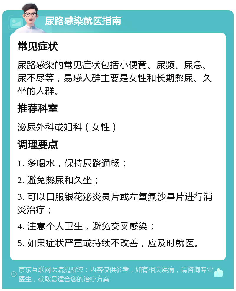 尿路感染就医指南 常见症状 尿路感染的常见症状包括小便黄、尿频、尿急、尿不尽等，易感人群主要是女性和长期憋尿、久坐的人群。 推荐科室 泌尿外科或妇科（女性） 调理要点 1. 多喝水，保持尿路通畅； 2. 避免憋尿和久坐； 3. 可以口服银花泌炎灵片或左氧氟沙星片进行消炎治疗； 4. 注意个人卫生，避免交叉感染； 5. 如果症状严重或持续不改善，应及时就医。