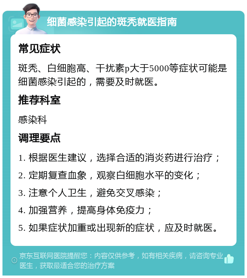 细菌感染引起的斑秃就医指南 常见症状 斑秃、白细胞高、干扰素p大于5000等症状可能是细菌感染引起的，需要及时就医。 推荐科室 感染科 调理要点 1. 根据医生建议，选择合适的消炎药进行治疗； 2. 定期复查血象，观察白细胞水平的变化； 3. 注意个人卫生，避免交叉感染； 4. 加强营养，提高身体免疫力； 5. 如果症状加重或出现新的症状，应及时就医。