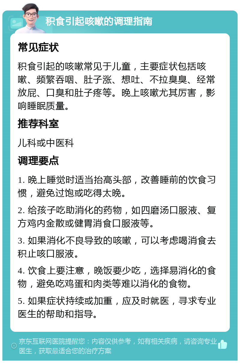 积食引起咳嗽的调理指南 常见症状 积食引起的咳嗽常见于儿童，主要症状包括咳嗽、频繁吞咽、肚子涨、想吐、不拉臭臭、经常放屁、口臭和肚子疼等。晚上咳嗽尤其厉害，影响睡眠质量。 推荐科室 儿科或中医科 调理要点 1. 晚上睡觉时适当抬高头部，改善睡前的饮食习惯，避免过饱或吃得太晚。 2. 给孩子吃助消化的药物，如四磨汤口服液、复方鸡内金散或健胃消食口服液等。 3. 如果消化不良导致的咳嗽，可以考虑喝消食去积止咳口服液。 4. 饮食上要注意，晚饭要少吃，选择易消化的食物，避免吃鸡蛋和肉类等难以消化的食物。 5. 如果症状持续或加重，应及时就医，寻求专业医生的帮助和指导。