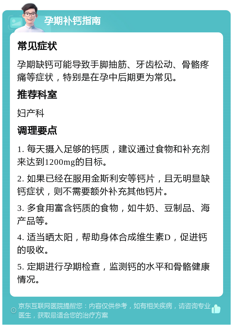 孕期补钙指南 常见症状 孕期缺钙可能导致手脚抽筋、牙齿松动、骨骼疼痛等症状，特别是在孕中后期更为常见。 推荐科室 妇产科 调理要点 1. 每天摄入足够的钙质，建议通过食物和补充剂来达到1200mg的目标。 2. 如果已经在服用金斯利安等钙片，且无明显缺钙症状，则不需要额外补充其他钙片。 3. 多食用富含钙质的食物，如牛奶、豆制品、海产品等。 4. 适当晒太阳，帮助身体合成维生素D，促进钙的吸收。 5. 定期进行孕期检查，监测钙的水平和骨骼健康情况。