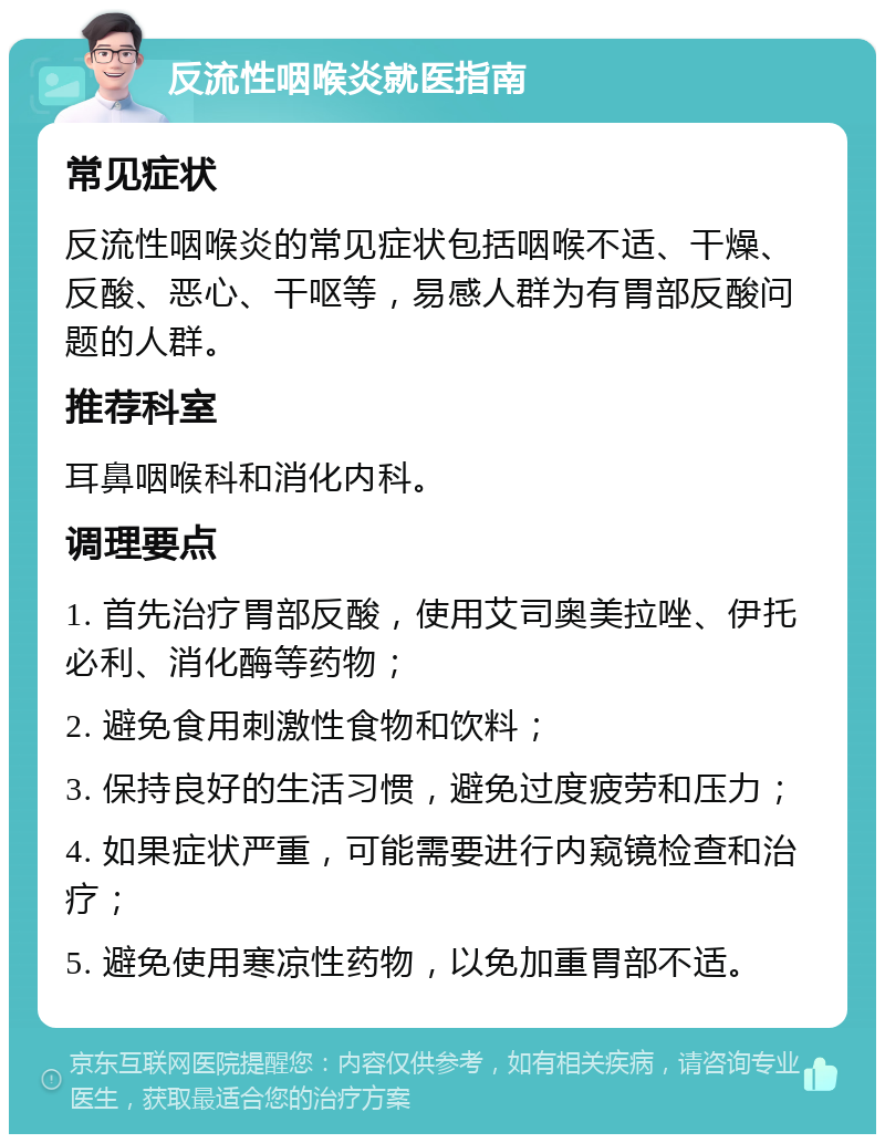 反流性咽喉炎就医指南 常见症状 反流性咽喉炎的常见症状包括咽喉不适、干燥、反酸、恶心、干呕等，易感人群为有胃部反酸问题的人群。 推荐科室 耳鼻咽喉科和消化内科。 调理要点 1. 首先治疗胃部反酸，使用艾司奥美拉唑、伊托必利、消化酶等药物； 2. 避免食用刺激性食物和饮料； 3. 保持良好的生活习惯，避免过度疲劳和压力； 4. 如果症状严重，可能需要进行内窥镜检查和治疗； 5. 避免使用寒凉性药物，以免加重胃部不适。